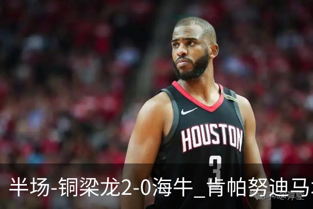 半场-铜梁龙2-0海牛 肯帕努迪马塔破门孙正傲乌龙被吹
