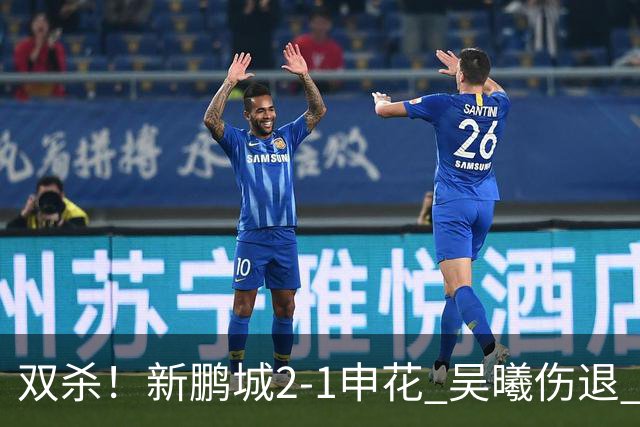 双杀！新鹏城2-1申花 吴曦伤退 戴伟浚韦斯利破门 拉唐失绝杀点球