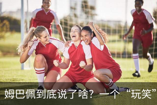 姆巴佩到底说了啥？一个“玩笑”引发的连锁反应，或遭商业反噬