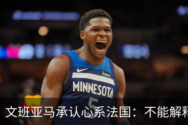 文班亚马承认心系法国：不能解释我的糟糕表现