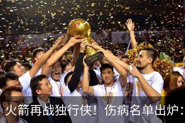 火箭再战独行侠！伤病名单出炉：谢泼德+亚当斯休战，申京+新援有望复出