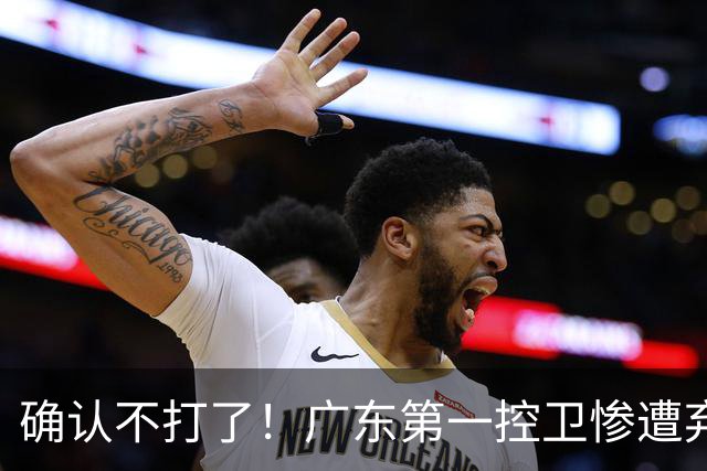 确认不打了！广东第一控卫惨遭弃用，或被小陈总交易出去？