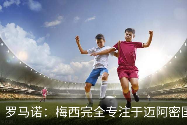 罗马诺：梅西完全专注于迈阿密国际，他的家人在美国感到幸福