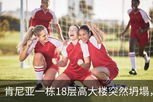肯尼亚一栋18层高大楼突然坍塌，地处繁忙商业街，附近商贩和居民众多，当地警方：救援困难重重，不知道废墟下还有多少人