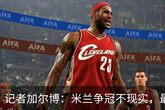 记者加尔博：米兰争冠不现实，最多只能进前四